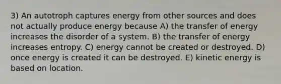 3) An autotroph captures energy from other sources and does not actually produce energy because A) the transfer of energy increases the disorder of a system. B) the transfer of energy increases entropy. C) energy cannot be created or destroyed. D) once energy is created it can be destroyed. E) kinetic energy is based on location.