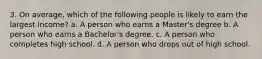 3. On average, which of the following people is likely to earn the largest income? a. A person who earns a Master's degree b. A person who earns a Bachelor's degree. c. A person who completes high school. d. A person who drops out of high school.