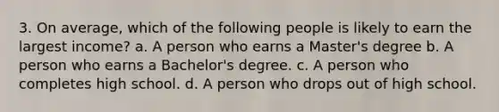 3. On average, which of the following people is likely to earn the largest income? a. A person who earns a Master's degree b. A person who earns a Bachelor's degree. c. A person who completes high school. d. A person who drops out of high school.