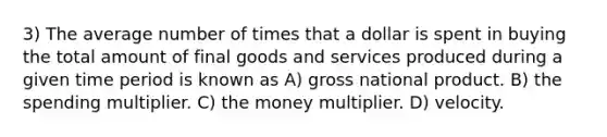 3) The average number of times that a dollar is spent in buying the total amount of final goods and services produced during a given time period is known as A) gross national product. B) the spending multiplier. C) the money multiplier. D) velocity.