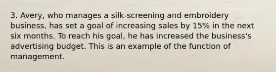 3. Avery, who manages a silk-screening and embroidery business, has set a goal of increasing sales by 15% in the next six months. To reach his goal, he has increased the business's advertising budget. This is an example of the function of management.