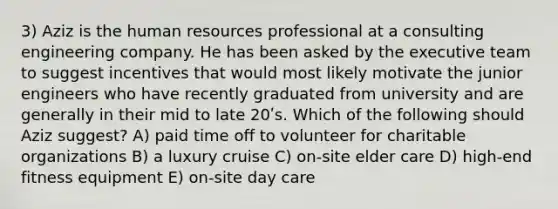 3) Aziz is the human resources professional at a consulting engineering company. He has been asked by the executive team to suggest incentives that would most likely motivate the junior engineers who have recently graduated from university and are generally in their mid to late 20ʹs. Which of the following should Aziz suggest? A) paid time off to volunteer for charitable organizations B) a luxury cruise C) on-site elder care D) high-end fitness equipment E) on-site day care