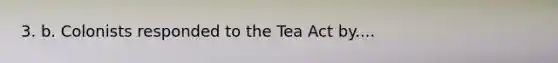 3. b. Colonists responded to the Tea Act by....