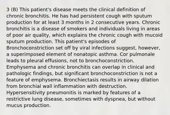 3 (B) This patient's disease meets the clinical definition of chronic bronchitis. He has had persistent cough with sputum production for at least 3 months in 2 consecutive years. Chronic bronchitis is a disease of smokers and individuals living in areas of poor air quality, which explains the chronic cough with mucoid sputum production. This patient's episodes of Bronchoconstriction set off by viral infections suggest, however, a superimposed element of nonatopic asthma. Cor pulmonale leads to pleural effusions, not to bronchoconstriction. Emphysema and chronic bronchitis can overlap in clinical and pathologic findings, but significant bronchoconstriction is not a feature of emphysema. Bronchiectasis results in airway dilation from bronchial wall inflammation with destruction. Hypersensitivity pneumonitis is marked by features of a restrictive lung disease, sometimes with dyspnea, but without mucus production.