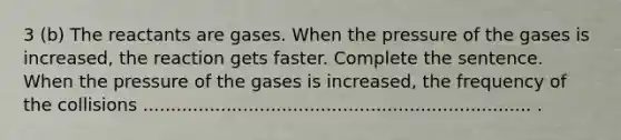 3 (b) The reactants are gases. When the pressure of the gases is increased, the reaction gets faster. Complete the sentence. When the pressure of the gases is increased, the frequency of the collisions ...................................................................... .