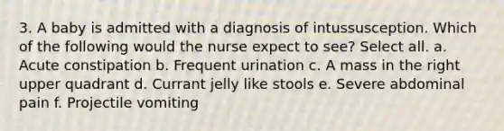 3. A baby is admitted with a diagnosis of intussusception. Which of the following would the nurse expect to see? Select all. a. Acute constipation b. Frequent urination c. A mass in the right upper quadrant d. Currant jelly like stools e. Severe abdominal pain f. Projectile vomiting