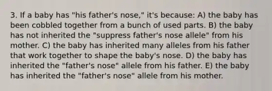 3. If a baby has "his father's nose," it's because: A) the baby has been cobbled together from a bunch of used parts. B) the baby has not inherited the "suppress father's nose allele" from his mother. C) the baby has inherited many alleles from his father that work together to shape the baby's nose. D) the baby has inherited the "father's nose" allele from his father. E) the baby has inherited the "father's nose" allele from his mother.