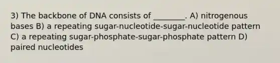 3) The backbone of DNA consists of ________. A) nitrogenous bases B) a repeating sugar-nucleotide-sugar-nucleotide pattern C) a repeating sugar-phosphate-sugar-phosphate pattern D) paired nucleotides