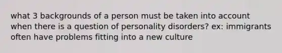 what 3 backgrounds of a person must be taken into account when there is a question of personality disorders? ex: immigrants often have problems fitting into a new culture