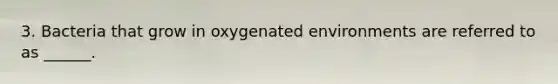 3. Bacteria that grow in oxygenated environments are referred to as ______.