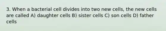 3. When a bacterial cell divides into two new cells, the new cells are called A) daughter cells B) sister cells C) son cells D) father cells