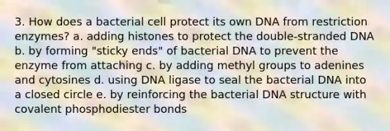 3. How does a bacterial cell protect its own DNA from restriction enzymes? a. adding histones to protect the double-stranded DNA b. by forming "sticky ends" of bacterial DNA to prevent the enzyme from attaching c. by adding methyl groups to adenines and cytosines d. using DNA ligase to seal the bacterial DNA into a closed circle e. by reinforcing the bacterial DNA structure with covalent phosphodiester bonds