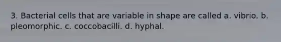 3. Bacterial cells that are variable in shape are called a. vibrio. b. pleomorphic. c. coccobacilli. d. hyphal.