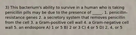 3) This bacterium's ability to survive in a human who is taking penicillin pills may be due to the presence of _____. 1. penicillin-resistance genes 2. a secretory system that removes penicillin from the cell 3. a Gram-positive cell wall 4. a Gram-negative cell wall 5. an endospore A) 1 or 5 B) 2 or 3 C) 4 or 5 D) 2, 4, or 5