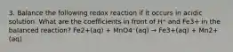 3. Balance the following redox reaction if it occurs in acidic solution. What are the coefficients in front of H⁺ and Fe3+ in the balanced reaction? Fe2+(aq) + MnO4⁻(aq) → Fe3+(aq) + Mn2+(aq)