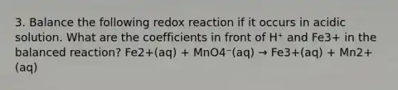 3. Balance the following redox reaction if it occurs in acidic solution. What are the coefficients in front of H⁺ and Fe3+ in the balanced reaction? Fe2+(aq) + MnO4⁻(aq) → Fe3+(aq) + Mn2+(aq)