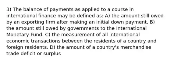 3) The balance of payments as applied to a course in international finance may be defined as: A) the amount still owed by an exporting firm after making an initial down payment. B) the amount still owed by governments to the International Monetary Fund. C) the measurement of all international economic transactions between the residents of a country and foreign residents. D) the amount of a country's merchandise trade deficit or surplus