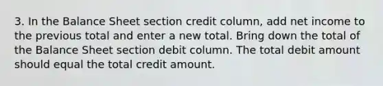 3. In the Balance Sheet section credit column, add net income to the previous total and enter a new total. Bring down the total of the Balance Sheet section debit column. The total debit amount should equal the total credit amount.