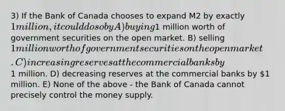 3) If the Bank of Canada chooses to expand M2 by exactly 1 million, it could do so by A) buying1 million worth of government securities on the open market. B) selling 1 million worth of government securities on the open market. C) increasing reserves at the commercial banks by1 million. D) decreasing reserves at the commercial banks by 1 million. E) None of the above - the Bank of Canada cannot precisely control the money supply.