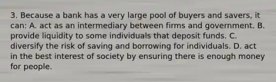 3. Because a bank has a very large pool of buyers and savers, it can: A. act as an intermediary between firms and government. B. provide liquidity to some individuals that deposit funds. C. diversify the risk of saving and borrowing for individuals. D. act in the best interest of society by ensuring there is enough money for people.