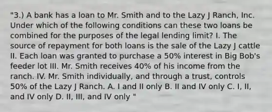 "3.) A bank has a loan to Mr. Smith and to the Lazy J Ranch, Inc. Under which of the following conditions can these two loans be combined for the purposes of the legal lending limit? I. The source of repayment for both loans is the sale of the Lazy J cattle II. Each loan was granted to purchase a 50% interest in Big Bob's feeder lot III. Mr. Smith receives 40% of his income from the ranch. IV. Mr. Smith individually, and through a trust, controls 50% of the Lazy J Ranch. A. I and II only B. II and IV only C. I, II, and IV only D. II, III, and IV only "