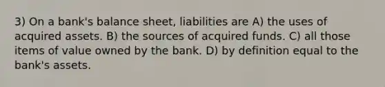 3) On a bank's balance sheet, liabilities are A) the uses of acquired assets. B) the sources of acquired funds. C) all those items of value owned by the bank. D) by definition equal to the bank's assets.