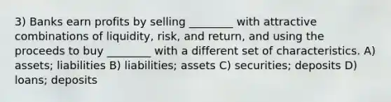 3) Banks earn profits by selling ________ with attractive combinations of liquidity, risk, and return, and using the proceeds to buy ________ with a different set of characteristics. A) assets; liabilities B) liabilities; assets C) securities; deposits D) loans; deposits