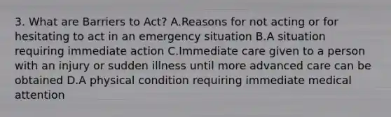 3. What are Barriers to Act? A.Reasons for not acting or for hesitating to act in an emergency situation B.A situation requiring immediate action C.Immediate care given to a person with an injury or sudden illness until more advanced care can be obtained D.A physical condition requiring immediate medical attention