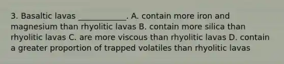 3. Basaltic lavas ____________. A. contain more iron and magnesium than rhyolitic lavas B. contain more silica than rhyolitic lavas C. are more viscous than rhyolitic lavas D. contain a greater proportion of trapped volatiles than rhyolitic lavas