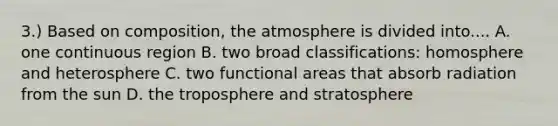 3.) Based on composition, the atmosphere is divided into.... A. one continuous region B. two broad classifications: homosphere and heterosphere C. two functional areas that absorb radiation from the sun D. the troposphere and stratosphere