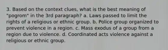 3. Based on the context clues, what is the best meaning of "pogrom" in the 3rd paragraph? a. Laws passed to limit the rights of a religious or ethnic group. b. Police group organized to prevent violence in a region. c. Mass exodus of a group from a region due to violence. d. Coordinated acts violence against a religious or ethnic group.