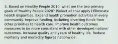 3. Based on Healthy People 2010, what are the two primary goals of Healthy People 2020? (Select all that apply.) Eliminate health disparities. Expand health promotion activities in every community. Improve funding, including diverting funds from other priorities to health care. Improve health outcomes measures to be more consistent with other developed nations' outcomes. Increase quality and years of healthy life. Reduce mortality and morbidity figures nationwide.