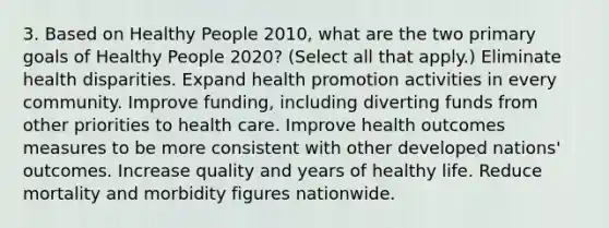 3. Based on Healthy People 2010, what are the two primary goals of Healthy People 2020? (Select all that apply.) Eliminate health disparities. Expand health promotion activities in every community. Improve funding, including diverting funds from other priorities to health care. Improve health outcomes measures to be more consistent with other developed nations' outcomes. Increase quality and years of healthy life. Reduce mortality and morbidity figures nationwide.