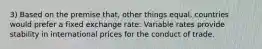 3) Based on the premise that, other things equal, countries would prefer a fixed exchange rate: Variable rates provide stability in international prices for the conduct of trade.