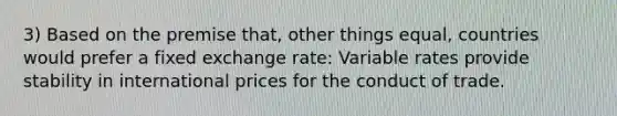 3) Based on the premise that, other things equal, countries would prefer a fixed exchange rate: Variable rates provide stability in international prices for the conduct of trade.