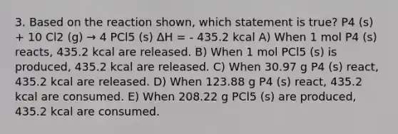 3. Based on the reaction shown, which statement is true? P4 (s) + 10 Cl2 (g) → 4 PCl5 (s) ΔH = - 435.2 kcal A) When 1 mol P4 (s) reacts, 435.2 kcal are released. B) When 1 mol PCl5 (s) is produced, 435.2 kcal are released. C) When 30.97 g P4 (s) react, 435.2 kcal are released. D) When 123.88 g P4 (s) react, 435.2 kcal are consumed. E) When 208.22 g PCl5 (s) are produced, 435.2 kcal are consumed.