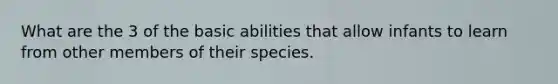 What are the 3 of the basic abilities that allow infants to learn from other members of their species.