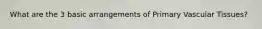 What are the 3 basic arrangements of Primary Vascular Tissues?