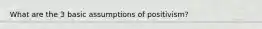 What are the 3 basic assumptions of positivism?