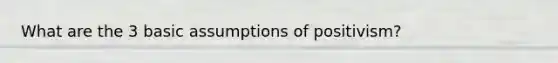 What are the 3 basic assumptions of positivism?