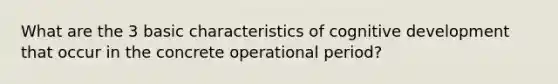 What are the 3 basic characteristics of cognitive development that occur in the concrete operational period?