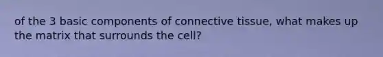 of the 3 basic components of connective tissue, what makes up the matrix that surrounds the cell?