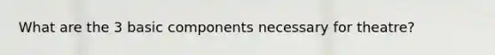 What are the 3 basic components necessary for theatre?