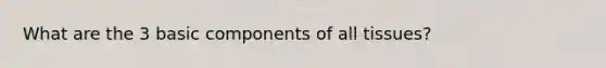 What are the 3 basic components of all tissues?