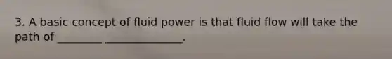 3. A basic concept of fluid power is that fluid flow will take the path of ________ ______________.