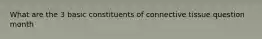 What are the 3 basic constituents of connective tissue question month