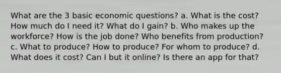 What are the 3 basic economic questions? a. What is the cost? How much do I need it? What do I gain? b. Who makes up the workforce? How is the job done? Who benefits from production? c. What to produce? How to produce? For whom to produce? d. What does it cost? Can I but it online? Is there an app for that?