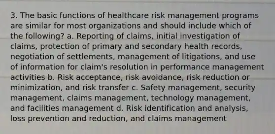 3. The basic functions of healthcare risk management programs are similar for most organizations and should include which of the following? a. Reporting of claims, initial investigation of claims, protection of primary and secondary health records, negotiation of settlements, management of litigations, and use of information for claim's resolution in performance management activities b. Risk acceptance, risk avoidance, risk reduction or minimization, and risk transfer c. Safety management, security management, claims management, technology management, and facilities management d. Risk identification and analysis, loss prevention and reduction, and claims management