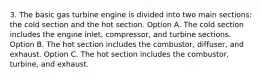 3. The basic gas turbine engine is divided into two main sections: the cold section and the hot section. Option A. The cold section includes the engine inlet, compressor, and turbine sections. Option B. The hot section includes the combustor, diffuser, and exhaust. Option C. The hot section includes the combustor, turbine, and exhaust.