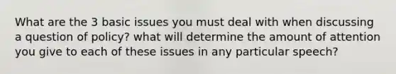 What are the 3 basic issues you must deal with when discussing a question of policy? what will determine the amount of attention you give to each of these issues in any particular speech?